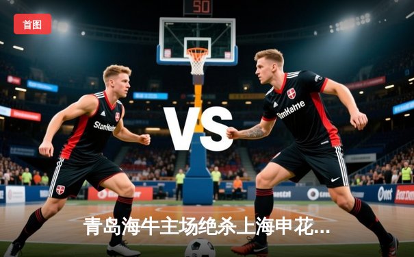 青岛海牛主场绝杀上海申花，2-1逆转收获关键三分