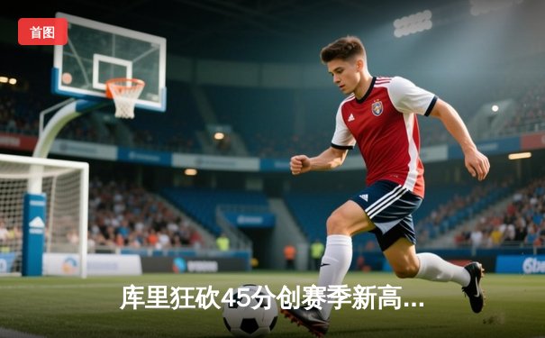 库里狂砍45分创赛季新高，勇士加时险胜凯尔特人重返联盟第一