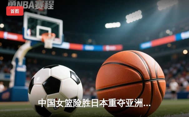 中国女篮险胜日本重夺亚洲杯冠军，韩旭23+16荣膺MVP